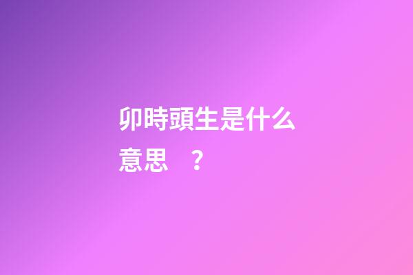 卯時頭生是什么意思？